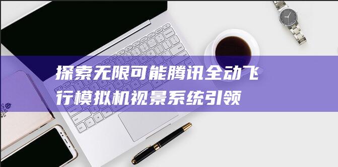 探索无限可能：腾讯全动飞行模拟机视景系统引领未来航空培训