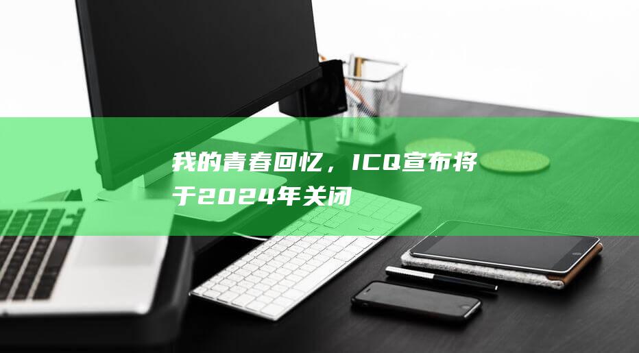 我的青春回忆，ICQ宣布将于2024年关闭