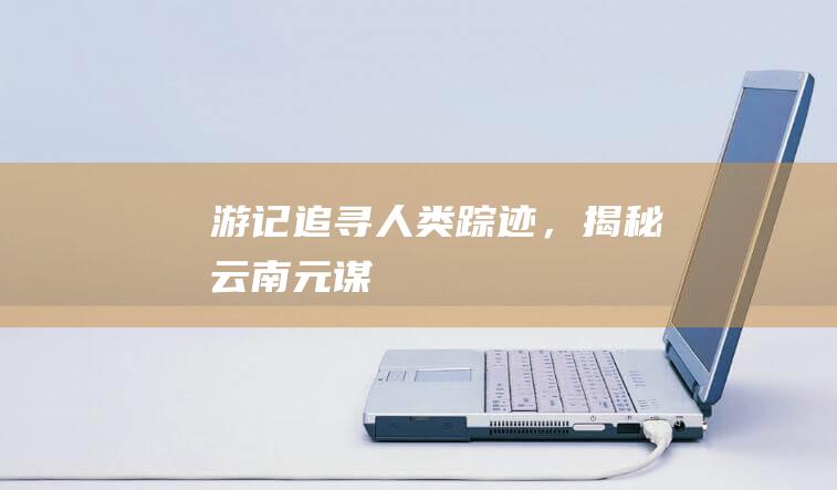 【游记】： 追寻人类踪迹，揭秘云南元谋