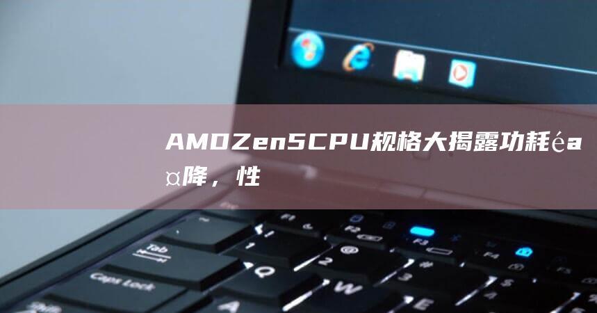 AMDZen5CPU规格大揭露功耗骤降，性