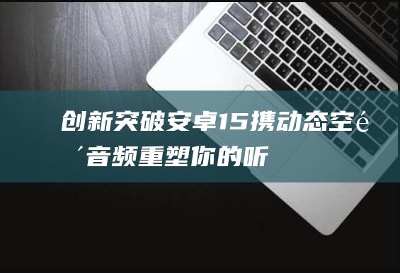 【创新突破】安卓15携动态空间音频 重塑你的听觉体验